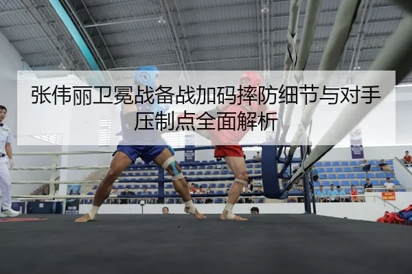 张伟丽卫冕战备战加码摔防细节与对手压制点全面解析