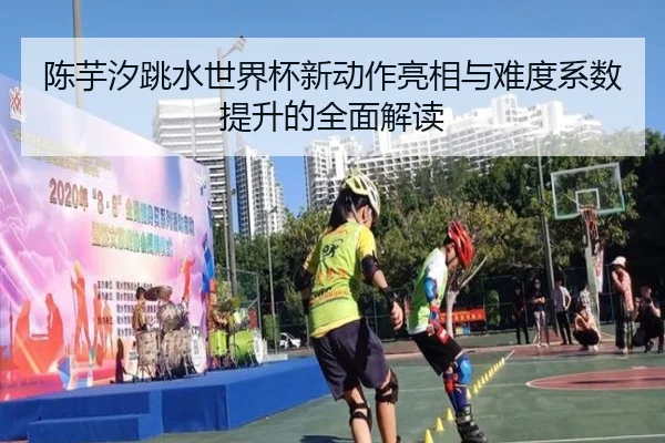 陈芋汐跳水世界杯新动作亮相与难度系数提升的全面解读