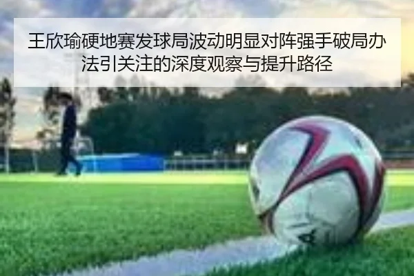 王欣瑜硬地赛发球局波动明显对阵强手破局办法引关注的深度观察与提升路径