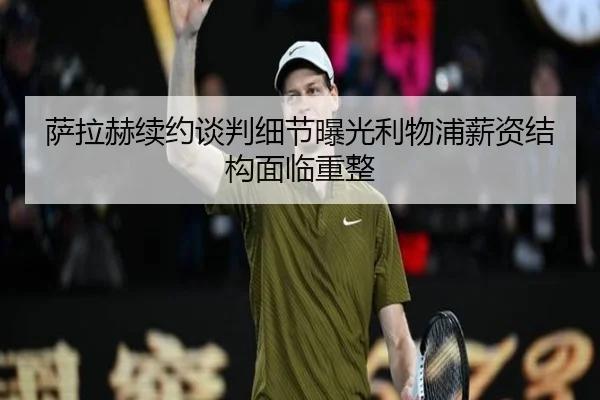 萨拉赫续约谈判细节曝光利物浦薪资结构面临重整